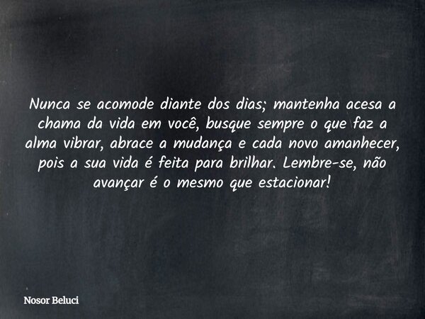 Nunca se acomode diante dos dias; mantenha acesa a chama da vida em você, busque sempre o que faz a alma vibrar, abrace a mudança e cada novo amanhecer, pois a ... Frase de Nosor Beluci.