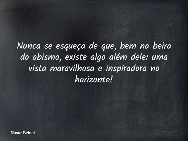 Nunca se esqueça de que, bem na beira do abismo, existe algo além dele: uma vista maravilhosa e inspiradora no horizonte!... Frase de Nosor Beluci.