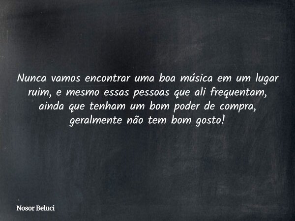Nunca vamos encontrar uma boa música em um lugar ruim, e mesmo essas pessoas que ali frequentam, ainda que tenham um bom poder de compra, geralmente não tem bom... Frase de Nosor Beluci.