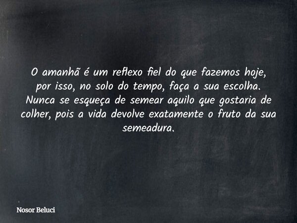 O amanhã é um reflexo fiel do que fazemos hoje, por isso, no solo do tempo, faça a sua escolha. Nunca se esqueça de semear aquilo que gostaria de colher, pois a... Frase de Nosor Beluci.