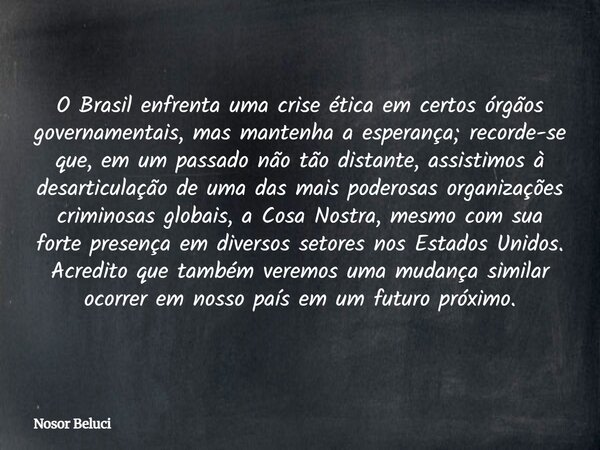 O Brasil enfrenta uma crise ética em certos órgãos governamentais, mas mantenha a esperança; recorde-se que, em um passado não tão distante, assistimos à desart... Frase de Nosor Beluci.