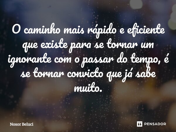 ⁠O caminho mais rápido e eficiente que existe para se tornar um ignorante com o passar do tempo, é se tornar convicto que já sabe muito.... Frase de Nosor Beluci.
