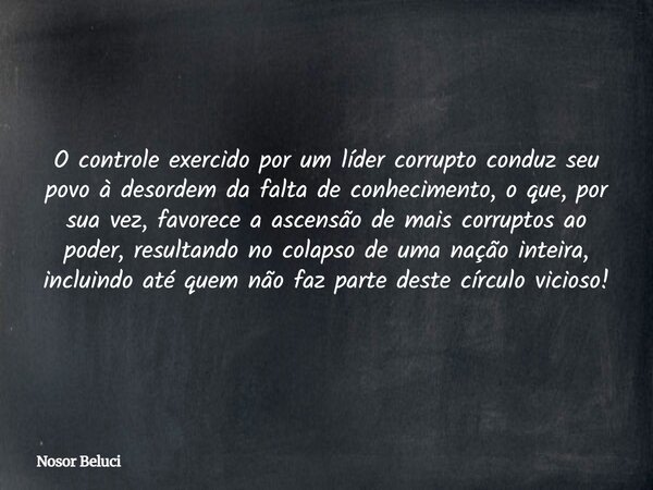 O controle exercido por um líder corrupto conduz seu povo à desordem da falta de conhecimento, o que, por sua vez, favorece a ascensão de mais corruptos ao pode... Frase de Nosor Beluci.