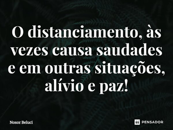 ⁠O distanciamento, às vezes causa saudades e em outras situações, alívio e paz!... Frase de Nosor Beluci.