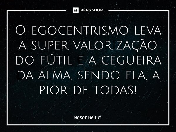 O egocentrismo ⁠leva a super valorização do fútil e a cegueira da alma, sendo ela, a pior de todas!... Frase de Nosor Beluci.