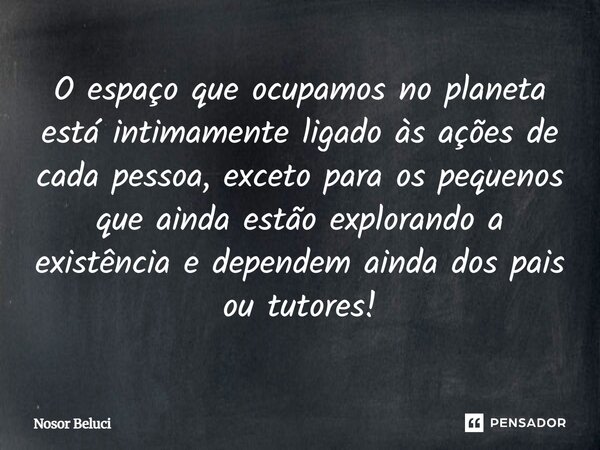 O espaço que ocupamos no planeta está intimamente ligado às ações de cada pessoa, exceto para os pequenos que ainda estão explorando a existência e dependem ain... Frase de Nosor Beluci.