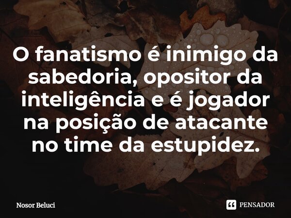 O fanatismo⁠ é inimigo da sabedoria, opositor da inteligência e é jogador na posição de atacante no time da estupidez.... Frase de Nosor Beluci.