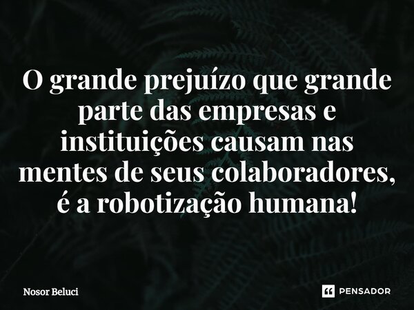 ⁠O grande prejuízo que grande parte das empresas e instituições causam nas mentes de seus colaboradores, é a robotização humana!... Frase de Nosor Beluci.