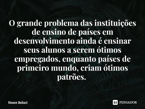 ⁠O grande problema das instituições de ensino de países em desenvolvimento ainda é ensinar seus alunos a serem ótimos empregados, enquanto países de primeiro mu... Frase de Nosor Beluci.