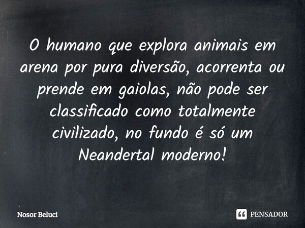 O humano que explora animais em arena por pura diversão, acorrenta ou prende em gaiolas, não pode ser classificado como totalmente civilizado, no fundo é só um ... Frase de Nosor Beluci.