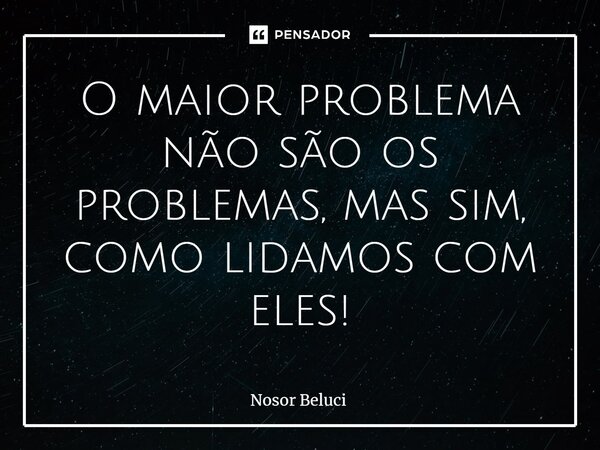 ⁠O maior problema não são os problemas, mas sim, como lidamos com eles!... Frase de Nosor Beluci.