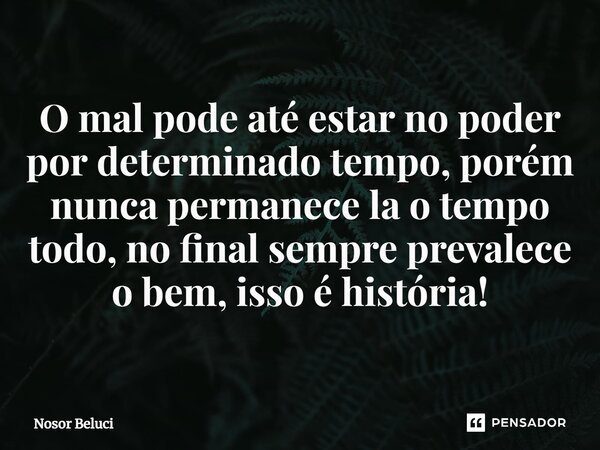 O mal pode até estar no poder por determinado tempo, porém nunca permanece la o tempo todo, no final sempre prevalece o bem, isso é história!... Frase de Nosor Beluci.