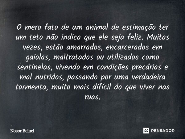 O mero fato de um animal de estimação ter um teto não indica que ele seja feliz. Muitas vezes, estão amarrados, encarcerados em gaiolas, maltratados ou utiliza... Frase de Nosor Beluci.