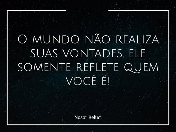 O mundo não realiza suas vontades, ele somente reflete quem você é!... Frase de Nosor Beluci.