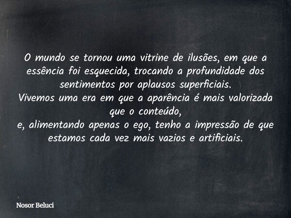 O mundo se tornou uma vitrine de ilusões, em que a essência foi esquecida, trocando a profundidade dos sentimentos por aplausos superficiais. Vivemos uma era em... Frase de Nosor Beluci.