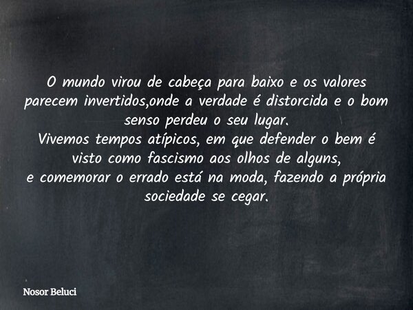 O mundo virou de cabeça para baixo e os valores parecem invertidos,onde a verdade é distorcida e o bom senso perdeu o seu lugar. Vivemos tempos atípicos, em que... Frase de Nosor Beluci.