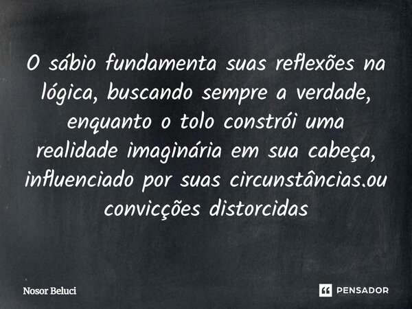 ⁠O sábio fundamenta suas reflexões na lógica, buscando sempre a verdade, enquanto o tolo constrói uma realidade imaginária em sua cabeça, influenciado por suas ... Frase de Nosor Beluci.