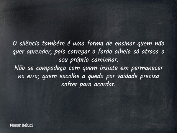 O silêncio também é uma forma de ensinar quem não quer aprender, pois carregar o fardo alheio só atrasa o seu próprio caminhar. Não se compadeça com quem insist... Frase de Nosor Beluci.