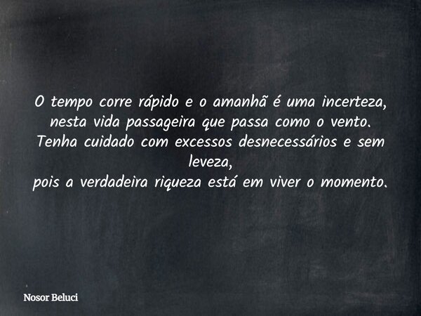 O tempo corre rápido e o amanhã é uma incerteza, nesta vida passageira que passa como o vento. Tenha cuidado com excessos desnecessários e sem leveza, pois a ve... Frase de Nosor Beluci.