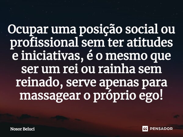 Ocupar uma posição social ou profissional sem ter atitudes e iniciativas, é o mesmo que ser um rei ou rainha sem reinado, serve apenas para massagear o próprio ... Frase de Nosor Beluci.
