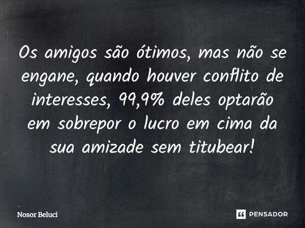 Os amigos são ótimos, mas não se engane, quando houver conflito de interesses, 99,9% deles optarão em sobrepor o lucro em cima da sua amizade sem titubear!... Frase de Nosor Beluci.