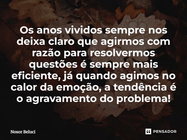 Os anos vividos sempre nos deixa claro que agirmos com razão para resolvermos questões é sempre mais eficiente, já quando agimos no calor da emoção, a tendência... Frase de Nosor Beluci.