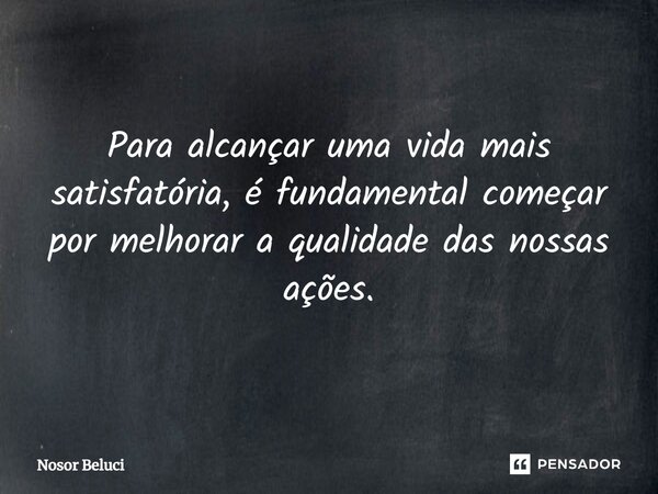 Para alcançar uma vida mais satisfatória, é fundamental começar por melhorar a qualidade das nossas ações.... Frase de Nosor Beluci.