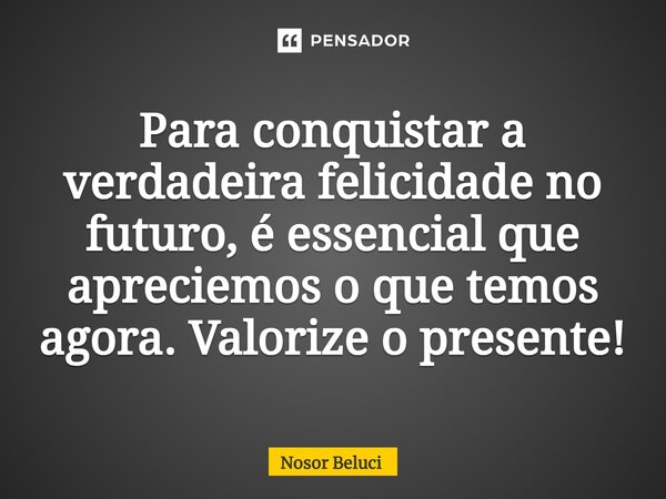 Para conquistar a verdadeira felicidade no futuro, é essencial que apreciemos o que temos agora. Valorize o presente!... Frase de Nosor Beluci.