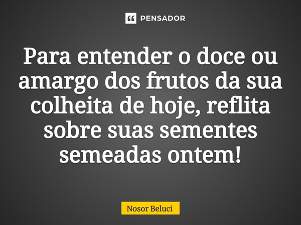 Para entender o doce ou amargo dos frutos da sua colheita de hoje, reflita sobre suas sementes semeadas ontem!... Frase de Nosor Beluci.