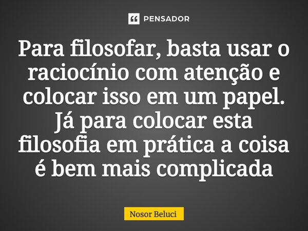 Para filosofar, basta usar o raciocínio com atenção e colocar isso em um papel. Já para colocar esta filosofia em prática a coisa é bem mais complicada... Frase de Nosor Beluci.