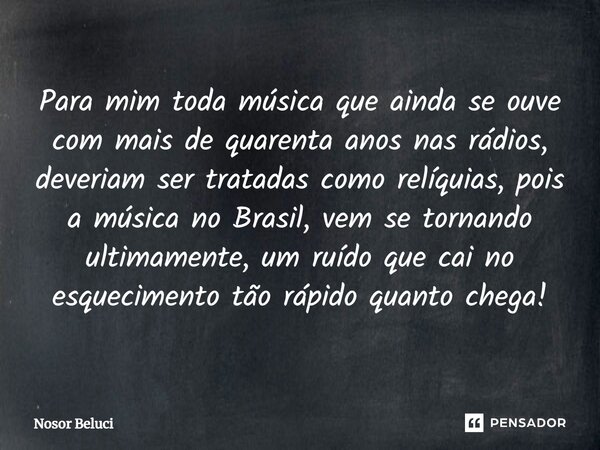 Para mim toda música que ainda se ouve com mais de quarenta anos nas rádios, deveriam ser tratadas como relíquias, pois a música no Brasil, vem se tornando ult... Frase de Nosor Beluci.