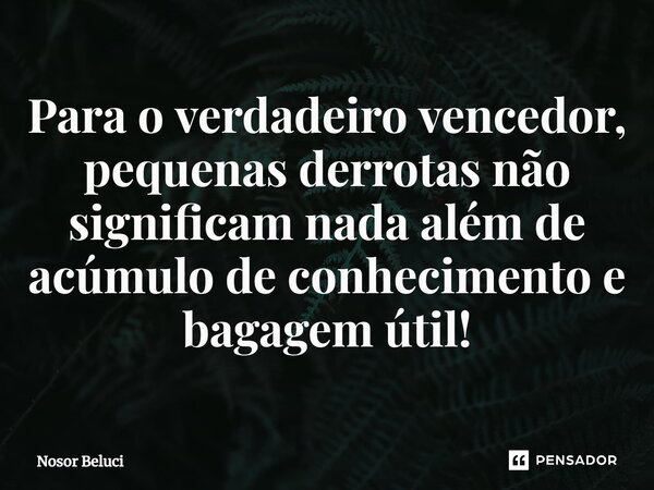 Para o verdadeiro vencedor, pequenas derrotas não significam nada além de acúmulo de conhecimento e bagagem útil!... Frase de Nosor Beluci.