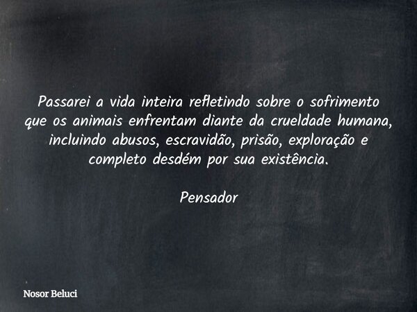 Passarei a vida inteira refletindo sobre o sofrimento que os animais enfrentam diante da crueldade humana, incluindo abusos, escravidão, prisão, exploração e co... Frase de Nosor Beluci.