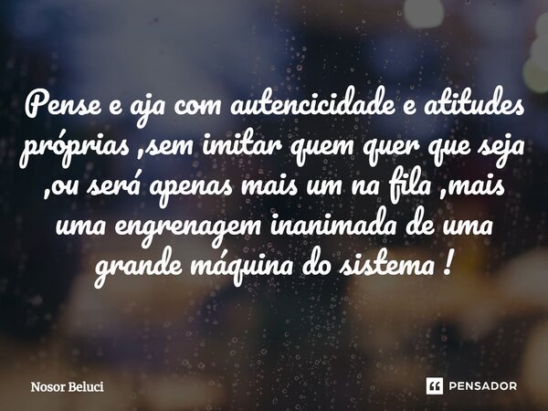 Pense e aja com autencicidade e atitudes próprias ,sem imitar quem quer que seja ,ou será apenas mais um na fila ,mais uma engrenagem inanimada de uma grande má... Frase de Nosor Beluci.