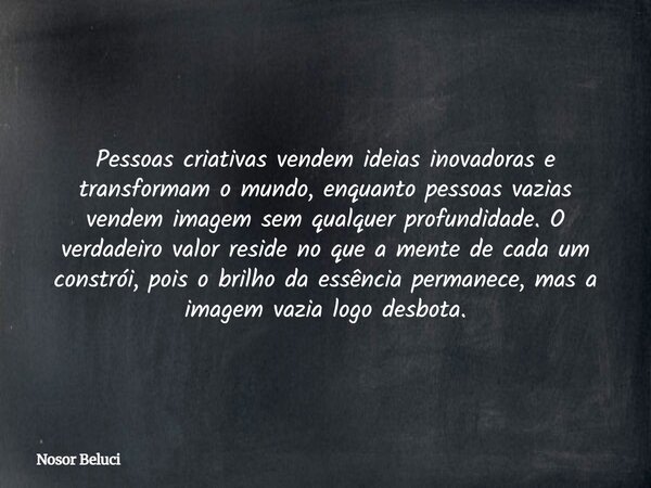 Pessoas criativas vendem ideias inovadoras e transformam o mundo, enquanto pessoas vazias vendem imagem sem qualquer profundidade. O verdadeiro valor reside no ... Frase de Nosor Beluci.