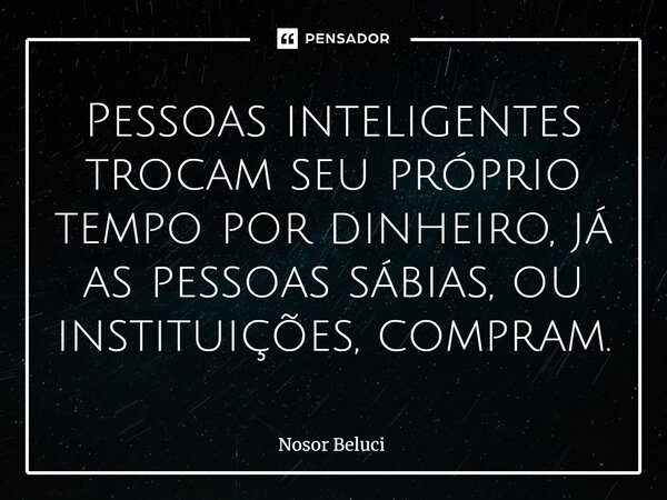 Pessoas inteligentes trocam seu próprio tempo por dinheiro, já as pessoas sábias, ou instituições, compram.... Frase de Nosor Beluci.