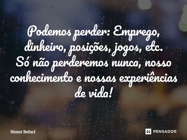 Podemos perder: Emprego, dinheiro, posições, jogos, etc. Só não perderemos nunca, nosso conhecimento e nossas experiências de vida!... Frase de Nosor Beluci.