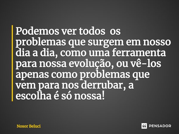 Podemos ver todos os problemas que surgem em nosso dia a dia, como uma ferramenta para nossa evolução, ⁠ou vê-los apenas como problemas que vem para nos derruba... Frase de Nosor Beluci.