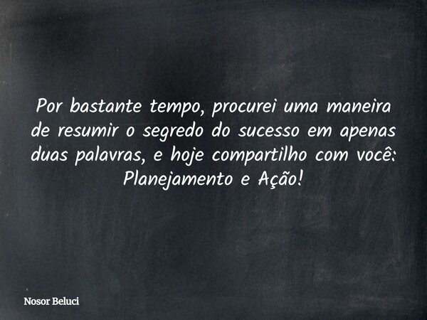 Por bastante tempo, procurei uma maneira de resumir o segredo do sucesso em apenas duas palavras, e hoje compartilho com você: Planejamento e Ação!... Frase de Nosor Beluci.