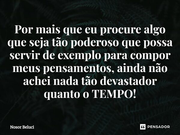 Por mais que eu procure algo que seja tão poderoso que possa servir de exemplo para compor meus pensamentos, ainda não achei nada tão devastador quanto o TEMPO!... Frase de Nosor Beluci.