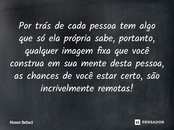 Por trás de cada pessoa tem algo que só ela própria sabe, portanto, qualquer imagem fixa que você construa em sua mente desta pessoa, as chances de você estar c... Frase de Nosor Beluci.