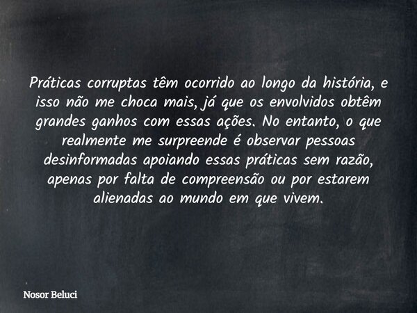 Práticas corruptas têm ocorrido ao longo da história, e isso não me choca mais, já que os envolvidos obtêm grandes ganhos com essas ações. No entanto, o que rea... Frase de Nosor Beluci.