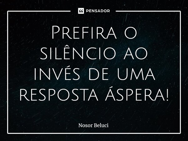 Prefira o silêncio ao invés de uma resposta áspera!... Frase de Nosor Beluci.
