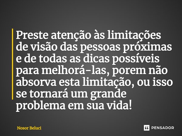 ⁠Preste atenção às limitações de visão das pessoas próximas e de todas as dicas possíveis para melhorá-las, porem não absorva esta limitação, ou isso se tornará... Frase de Nosor Beluci.