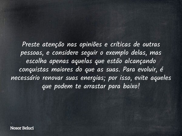 Preste atenção nas opiniões e críticas de outras pessoas, e considere seguir o exemplo delas, mas escolha apenas aquelas que estão alcançando conquistas maiores... Frase de Nosor Beluci.