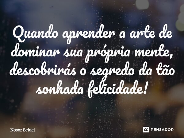 ⁠Quando aprender a arte de dominar sua própria mente, descobrirás o segredo da tão sonhada felicidade!... Frase de Nosor Beluci.