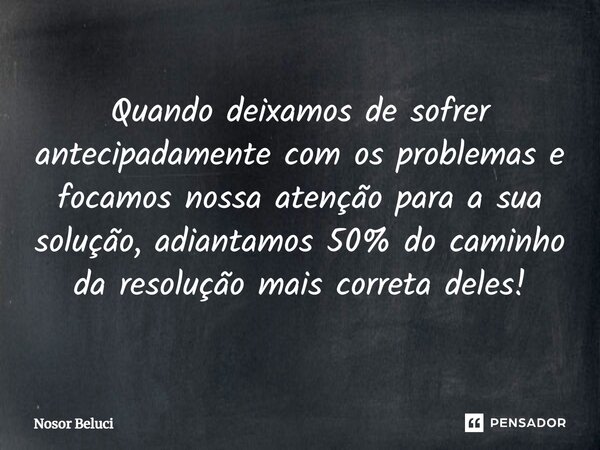 ⁠Quando deixamos de sofrer antecipadamente com os problemas e focamos nossa atenção para a sua solução, adiantamos 50% do caminho da resolução mais correta dele... Frase de Nosor Beluci.