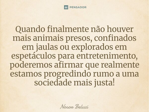 Quando finalmente não houver mais animais presos, confinados em jaulas ou explorados em espetáculos para entretenimento, poderemos afirmar que realmente estamo... Frase de Nosor Beluci.