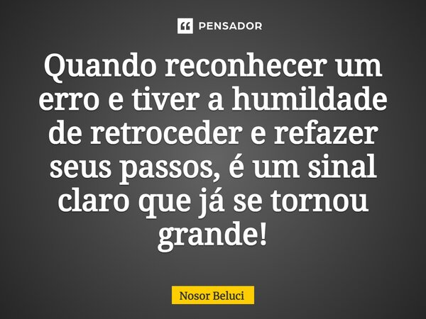 ⁠Quando reconhecer um erro e tiver a humildade de retroceder e refazer seus passos, é um sinal claro que já se tornou grande!... Frase de Nosor Beluci.