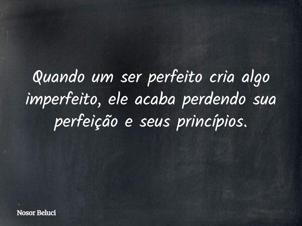 Quando um ser perfeito cria algo imperfeito, ele acaba perdendo sua perfeição e seus princípios.... Frase de Nosor Beluci.